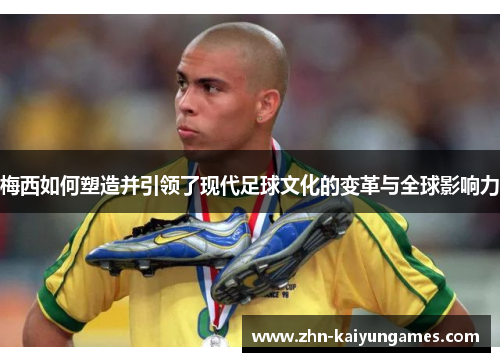 梅西如何塑造并引领了现代足球文化的变革与全球影响力